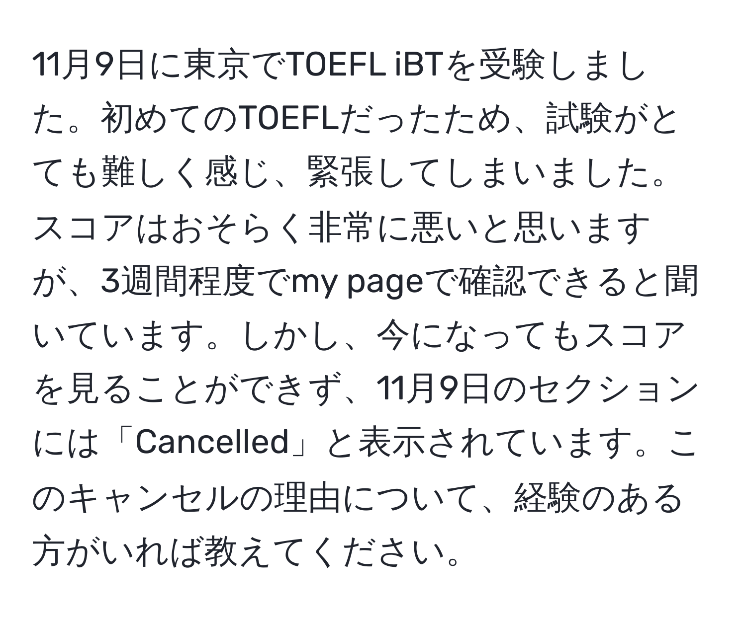 11月9日に東京でTOEFL iBTを受験しました。初めてのTOEFLだったため、試験がとても難しく感じ、緊張してしまいました。スコアはおそらく非常に悪いと思いますが、3週間程度でmy pageで確認できると聞いています。しかし、今になってもスコアを見ることができず、11月9日のセクションには「Cancelled」と表示されています。このキャンセルの理由について、経験のある方がいれば教えてください。