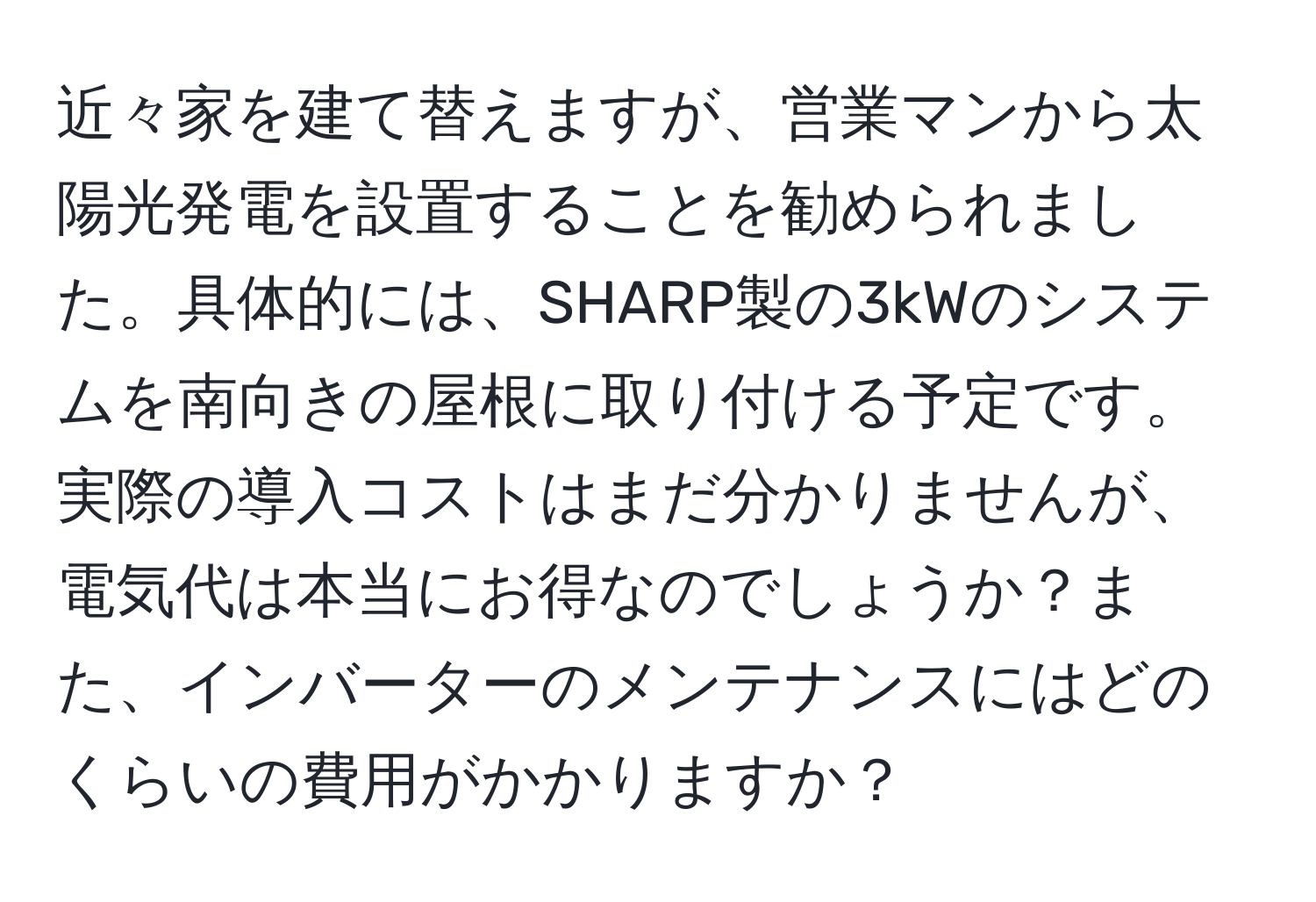 近々家を建て替えますが、営業マンから太陽光発電を設置することを勧められました。具体的には、SHARP製の3kWのシステムを南向きの屋根に取り付ける予定です。実際の導入コストはまだ分かりませんが、電気代は本当にお得なのでしょうか？また、インバーターのメンテナンスにはどのくらいの費用がかかりますか？