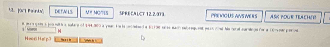 DETAILS MYNOTES SPRECALC7 12.2.073. PREVIOUS ANSWERS ASK YOUR TEACHER 
A man gets a jeb with a salary of $44,000 a year. He is promised a $1700 raise each subsequent year. Find his total earnings for a 10-year period. 
s0000 × 
Need Help? Iead it Wen h l