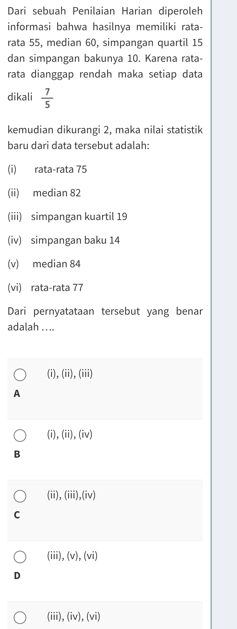 Dari sebuah Penilaian Harian diperoleh
informasi bahwa hasilnya memiliki rata-
rata 55, median 60, simpangan quartil 15
dan simpangan bakunya 10. Karena rata-
rata dianggap rendah maka setiap data
dikali  7/5 
kemudian dikurangi 2, maka nilai statistik
baru dari data tersebut adalah:
(i) rata-rata 75
(ii) median 82
(iii) simpangan kuartil 19
(iv) simpangan baku 14
(v) median 84
(vi) rata-rata 77
Dari pernyatataan tersebut yang benar
adalah ....
(i), (ii), (iii)
A
(i),(ii),(iv)
B
(ii), (iii),(iv)
C
(iii),(v),(vi)
D
(iii), (iv), (vi)