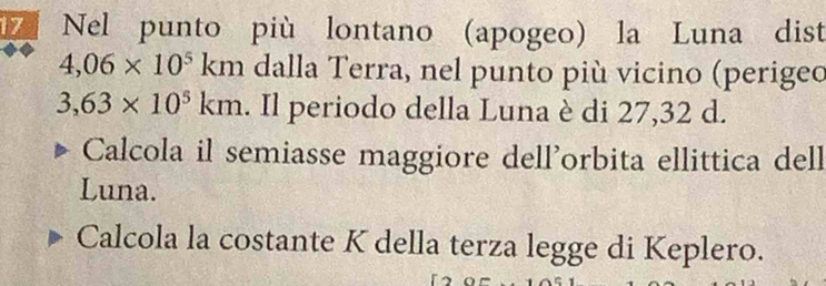 Nel punto più lontano (apogeo) la Luna dist
4,06* 10^5km dalla Terra, nel punto più vicino (perigeo
3,63* 10^5km. Il periodo della Luna è di 27,32 d. 
Calcola il semiasse maggiore dell’orbita ellittica dell 
Luna. 
Calcola la costante K della terza legge di Keplero.