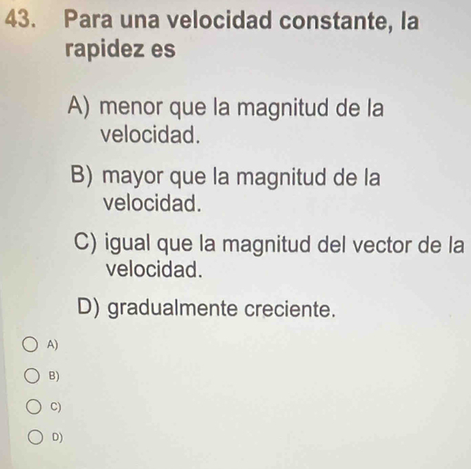 Para una velocidad constante, la
rapidez es
A) menor que la magnitud de la
velocidad.
B) mayor que la magnitud de la
velocidad.
C) igual que la magnitud del vector de la
velocidad.
D) gradualmente creciente.
A)
B)
C)
D)