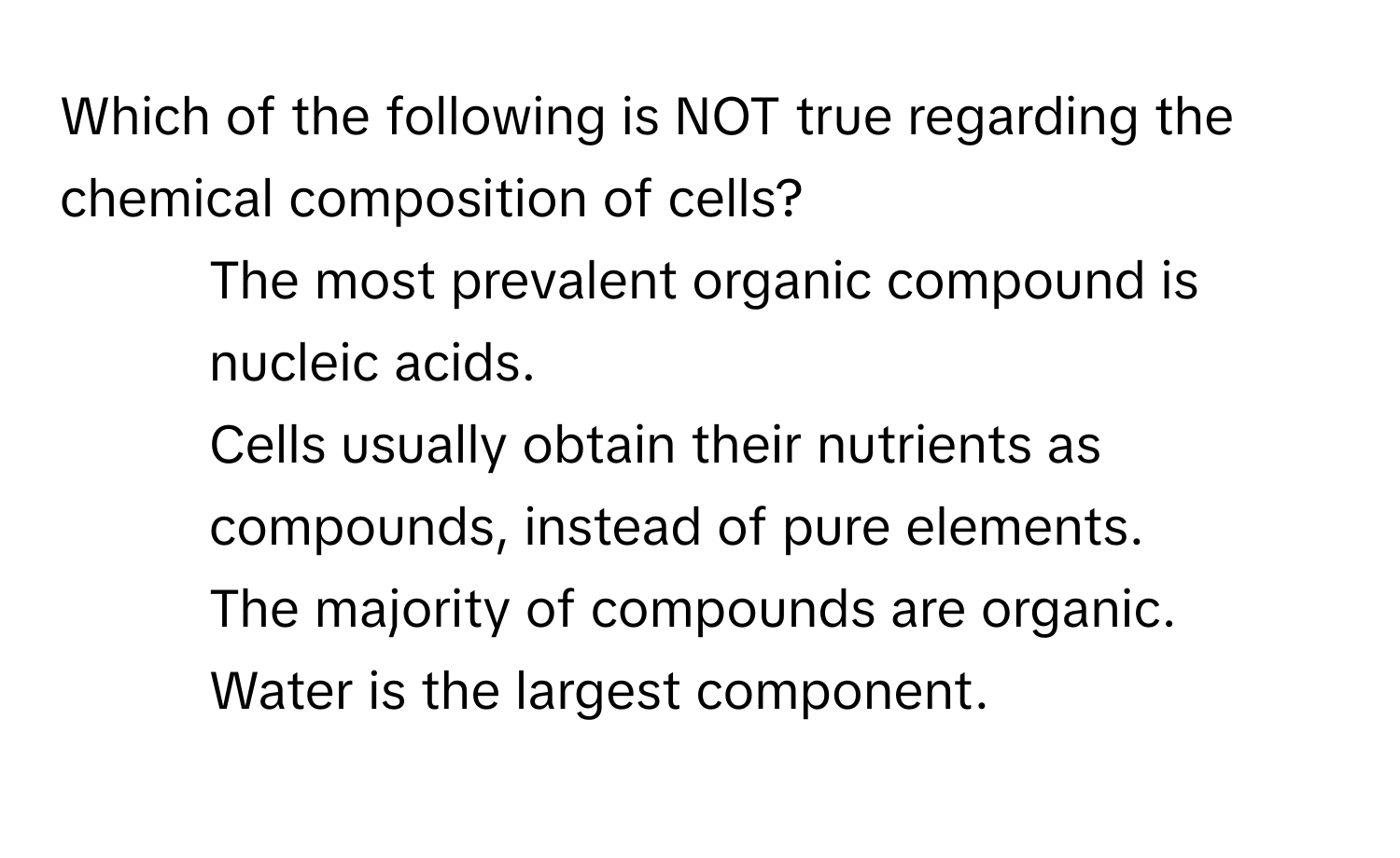 Which of the following is NOT true regarding the chemical composition of cells?

1) The most prevalent organic compound is nucleic acids. 
2) Cells usually obtain their nutrients as compounds, instead of pure elements. 
3) The majority of compounds are organic. 
4) Water is the largest component.