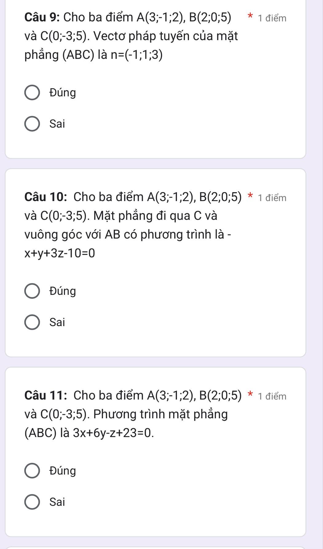 Cho ba điểm A(3;-1;2), B(2;0;5) * 1 điểm 
và C(0;-3;5). Vectơ pháp tuyến của mặt 
phẳng (ABC) là n=(-1;1;3)
Đúng 
Sai 
Câu 10: Cho ba điểm A(3;-1;2), B(2;0;5) * 1 điểm 
và C(0;-3;5). Mặt phẳng đi qua C và 
vuông góc với AB có phương trình là -
x+y+3z-10=0
Đúng 
Sai 
Câu 11: Cho ba điểm A(3;-1;2), B(2;0;5) * 1 điểm 
và C(0;-3;5). Phương trình mặt phẳng 
(ABC) là 3x+6y-z+23=0. 
Đúng 
Sai