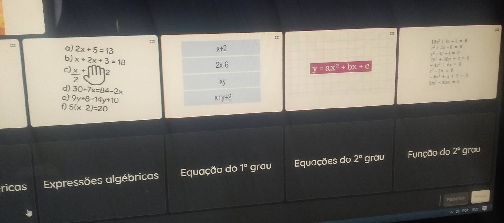 10x^2+3x-1=0;;;
a) 2x+5=13
x^2+2x-8=0
y^2-3y-4=0
b) x+2x+3=18
7p^2+10p+3=0
-4x^2+6x=0
c) _ x+ | 2
y=ax^2+bx+c
r^2-16=0
-6x^2+x+1=0
5m^2-10m=0
d) 30+7x=84-2x
e) 9y+8=14y+10
f) 5(x-2)=20
ricas Expressões algébricas Equação do 1° grau Equações do
2° grau Função do 2° grau
Redefinir
A Q1 POR 13:21