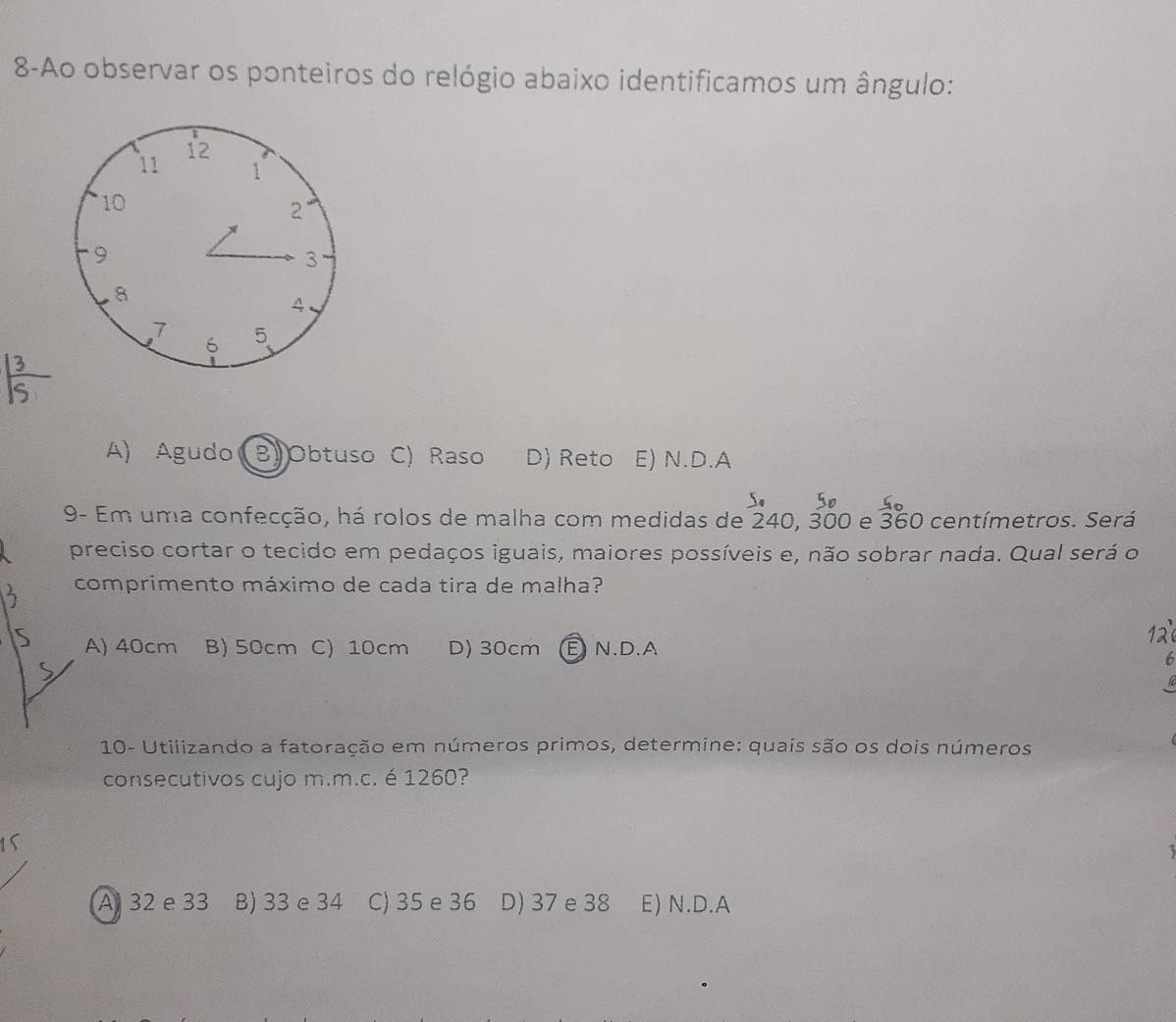 8-Ao observar os ponteiros do relógio abaixo identificamos um ângulo:
A) Agudo BlObtuso C) Raso D) Reto E) N.D.A
9- Em uma confecção, há rolos de malha com medidas de 240, 3 300 e 360 centímetros. Será
preciso cortar o tecido em pedaços iguais, maiores possíveis e, não sobrar nada. Qual será o
comprimento máximo de cada tira de malha?
A) 40cm B) 50cm C) 10cm D) 30cm E N.D.A
6
10- Utilizando a fatoração em números primos, determine: quais são os dois números
consecutivos cujo m.m.c. é 1260?
A 32 e 33 B) 33 e 34 C) 35 e 36 D) 37 e 38 E) N.D.A