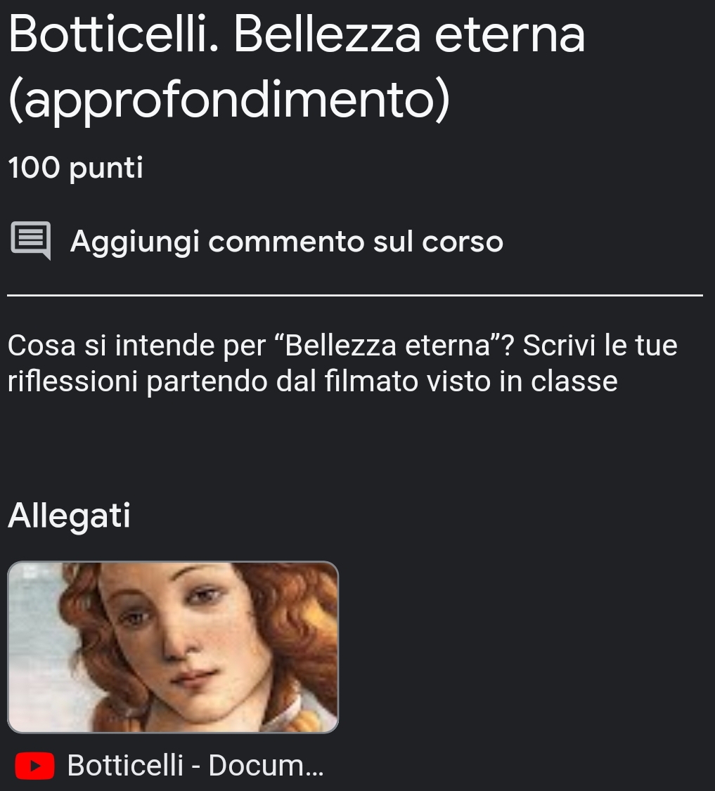 Botticelli. Bellezza eterna 
(approfondimento) 
100 punti 
Aggiungi commento sul corso 
Cosa si intende per “Bellezza eterna”? Scrivi le tue 
riflessioni partendo dal filmato visto in classe 
Allegati 
Botticelli - Docum...