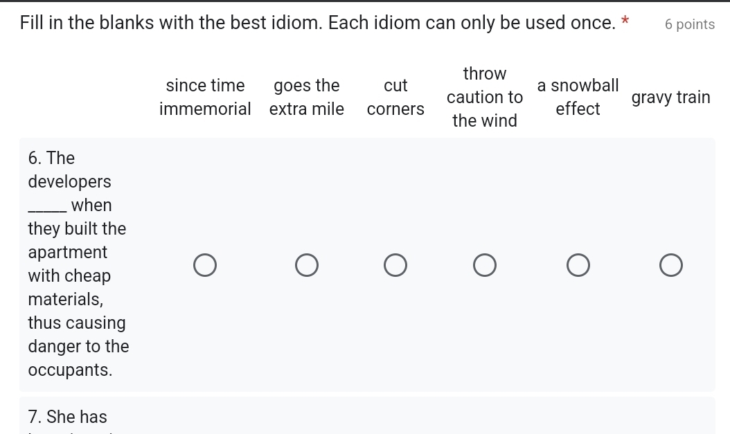 Fill in the blanks with the best idiom. Each idiom can only be used once. * 6 points
throw
since time goes the cut caution to a snowball
immemorial extra mile corners the wind effect gravy train
6. The
developers
_when
they built the
apartment
with cheap
materials,
thus causing
danger to the
occupants.
7. She has