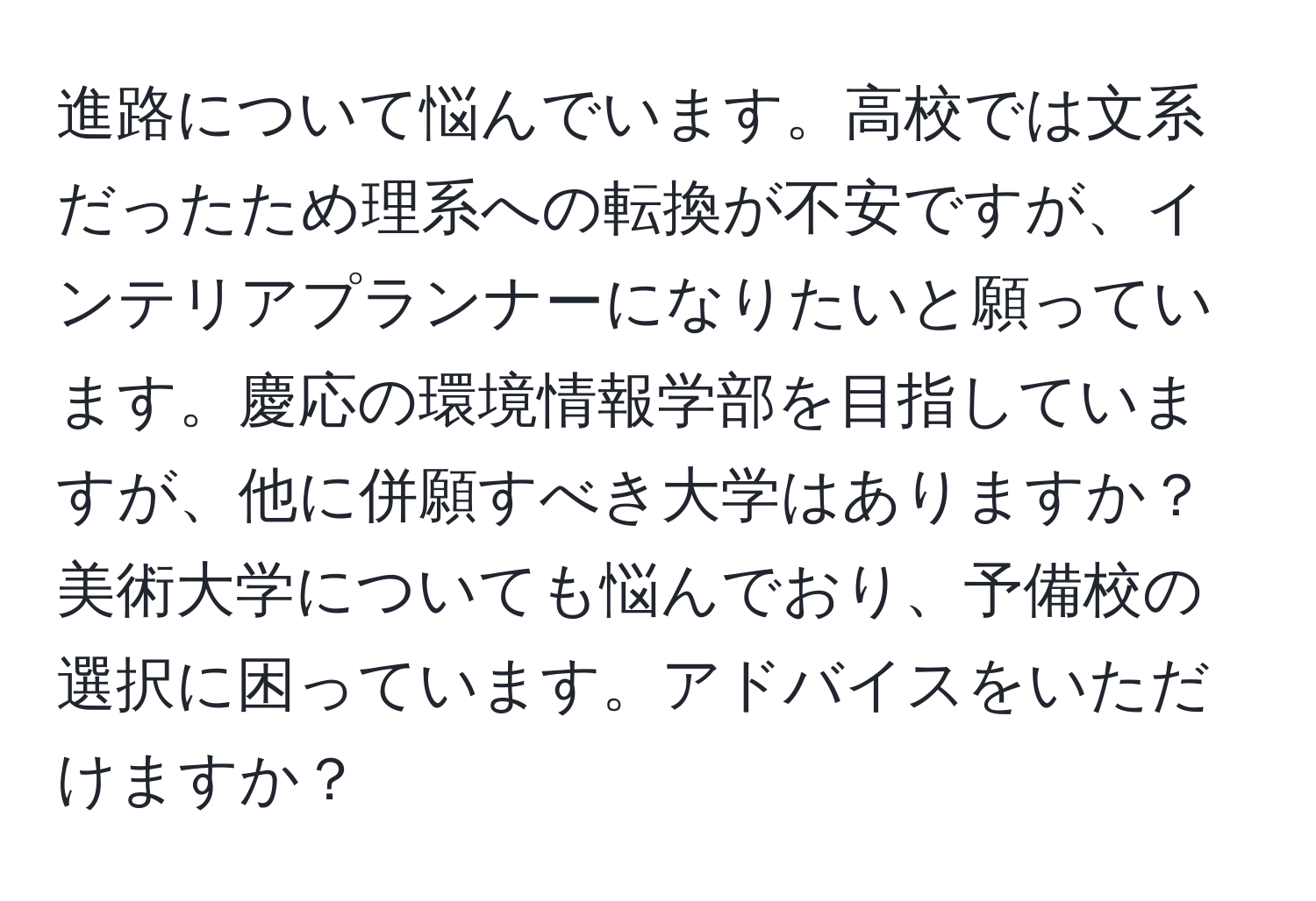 進路について悩んでいます。高校では文系だったため理系への転換が不安ですが、インテリアプランナーになりたいと願っています。慶応の環境情報学部を目指していますが、他に併願すべき大学はありますか？美術大学についても悩んでおり、予備校の選択に困っています。アドバイスをいただけますか？