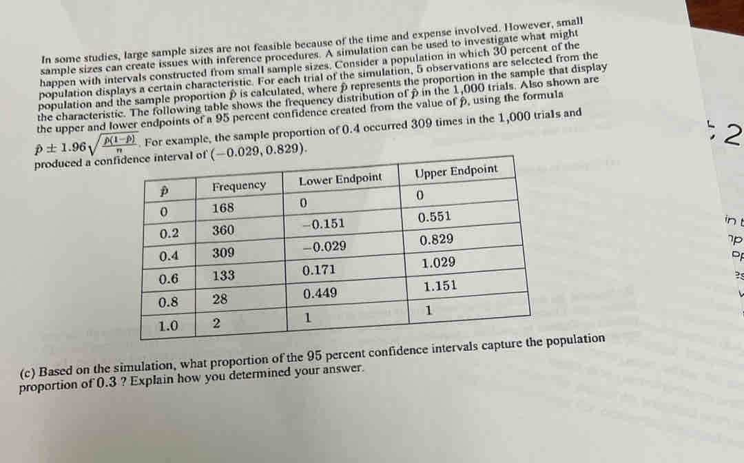 In some studies, large sample sizes are not feasible because of the time and expense involved. However, small
sample sizes can create issues with inference procedures. A simulation can be used to investigate what might
happen with intervals constructed from small sample sizes, Consider a population in which 30 percent of the
population displays a certain characteristic. For each trial of the simulation, 5 observations are selected from the
population and the sample proportion ρ is calculated, where ρrepresents the proportion in the sample that display
the characteristic. The following table shows the frequency distribution of β in the 1,000 trials. Also shown are
the upper and lower endpoints of a 95 percent confidence created from the value of p, using the formula
p± 1.96sqrt(frac rho (1-hat p))n. For example, the sample proportion of 0.4 occurred 309 times in the 1,000 tria1s and
2
produced a con
in t
7p
D
?s
(c) Based on the simulation, what proportion of the 95 percent confidence intervals captpulation
proportion of 0.3 ? Explain how you determined your answer.