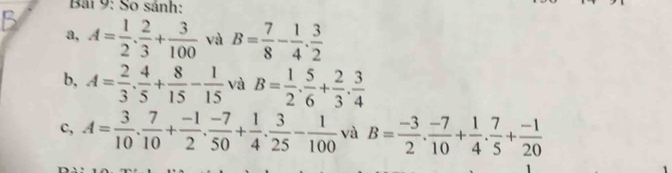 So sánh: 
a, A= 1/2 . 2/3 + 3/100  và B= 7/8 - 1/4 . 3/2 
b, A= 2/3 . 4/5 + 8/15 - 1/15  và B= 1/2 . 5/6 + 2/3 . 3/4 
c, A= 3/10 . 7/10 + (-1)/2 . (-7)/50 + 1/4 . 3/25 - 1/100  và B= (-3)/2 . (-7)/10 + 1/4 . 7/5 + (-1)/20 