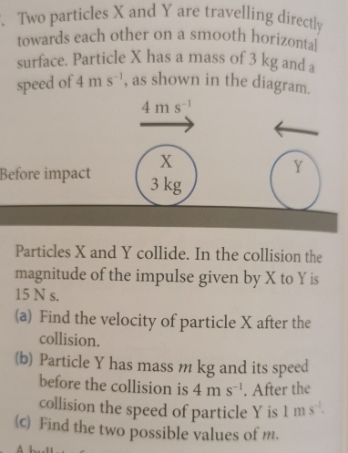 Two particles X and Y are travelling directly 
towards each other on a smooth horizontal 
surface. Particle X has a mass of 3 kg and a 
speed of 4ms^(-1) , as shown in the diagram.
4ms^(-1)
x
Y
Before impact 3 kg
Particles X and Y collide. In the collision the 
magnitude of the impulse given by X to Y is
15 N s. 
(a) Find the velocity of particle X after the 
collision. 
(b) Particle Y has mass m kg and its speed 
before the collision is 4ms^(-1). After the 
collision the speed of particle Y is 1ms^(-1). 
(c) Find the two possible values of m.