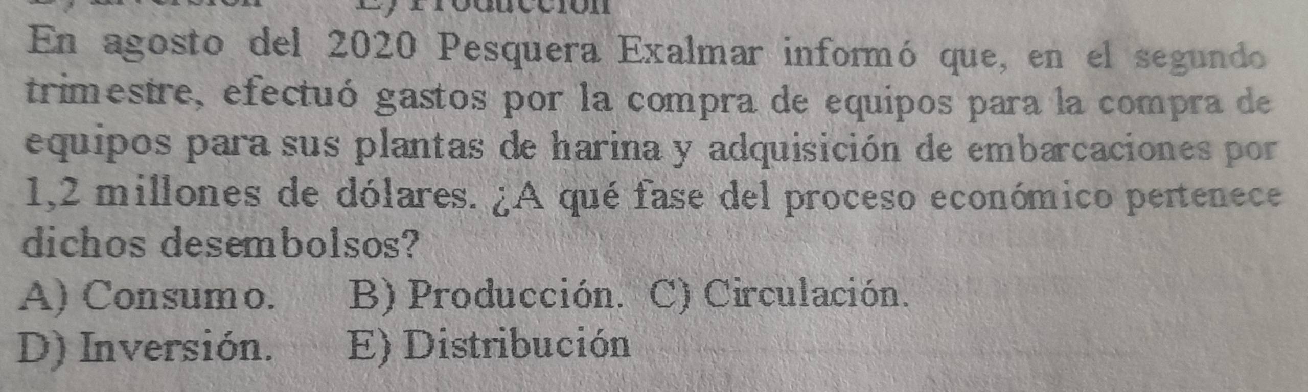 En agosto del 2020 Pesquera Exalmar informó que, en el segundo
trimestre, efectuó gastos por la compra de equipos para la compra de
equipos para sus plantas de harina y adquisición de embarcaciones por
1,2 millones de dólares. ¿A qué fase del proceso económico pertenece
dichos desembolsos?
A) Consumo. B) Producción. C) Circulación.
D) Inversión. E) Distribución
