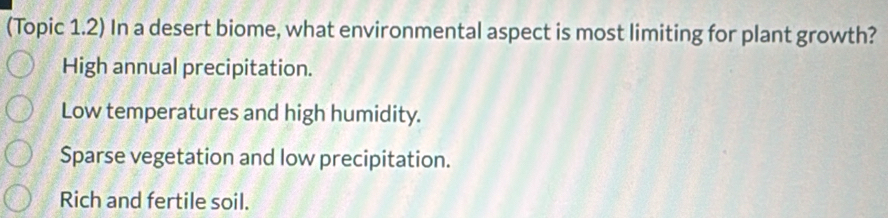 (Topic 1.2) In a desert biome, what environmental aspect is most limiting for plant growth?
High annual precipitation.
Low temperatures and high humidity.
Sparse vegetation and low precipitation.
Rich and fertile soil.