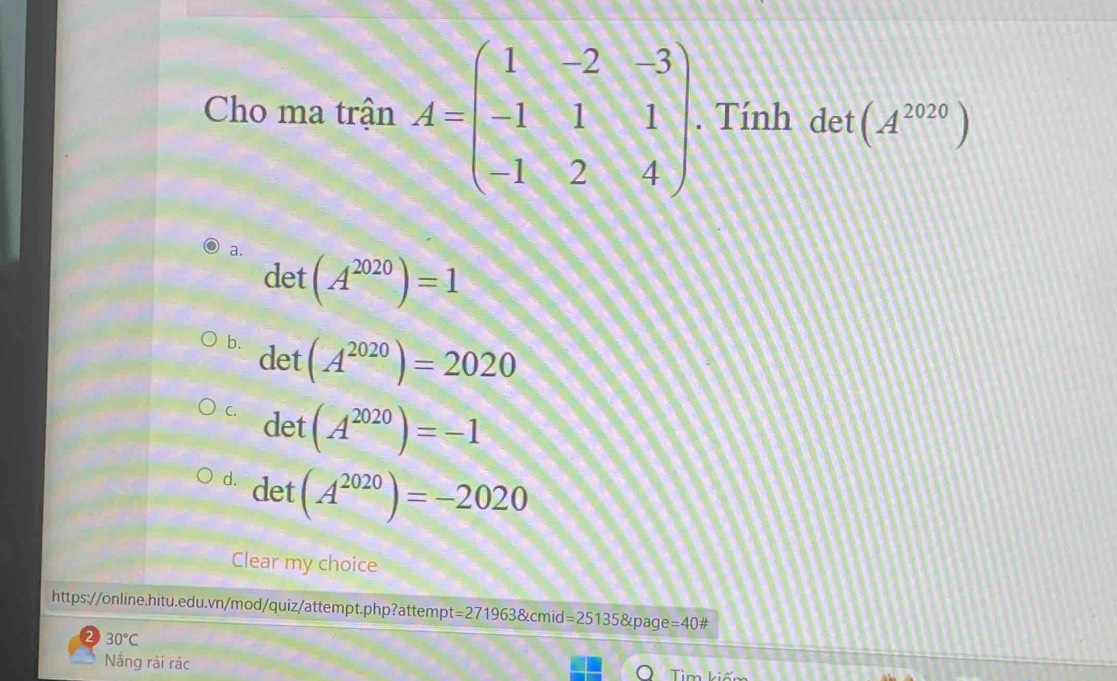 Cho ma trận A=beginpmatrix 1&-2&-3 -1&1&1 -1&2&4endpmatrix. Tính det (A^(2020))
a. (A^(2020))=1
det
b. det
(A^(2020))=2020
C. det (A^(2020))=-1
d. det (A^(2020))=-2020
Clear my choice
https://online.hitu.edu.vn/mod/quiz/attempt.php?attempt=271963&cmid =25135 &page =40#
30°C
Nắng rải rác Tìm