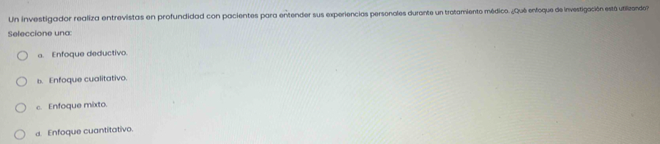 Un investigador realiza entrevistas en profundidad con pacientes para entender sus experiencias personales durante un tratamiento médico. ¿Qué enfoque de investigación está utilizando
Seleccione una:
a. Enfoque deductivo.
b. Enfoque cualitativo.
c. Enfoque mixto.
d. Enfoque cuantitativo.