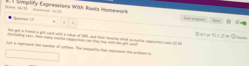 Score: 16/25 Answered: 16/25 
8.1 Simplify Expressions With Roots Homework Save progress Done sqrt(0) 
Question 17 
> 
0/1pつ3 99 Details 
You get a friend a gift card with a value of $80, and their favorite drink (a mocha cappucino) costs $2.95
(including tax). How many mocha cappucinos can they buy with the gift card? 
Let z represent the number of coffees. The inequality that represents this problem is; 
□