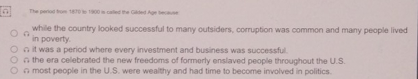 The period from 1870 to 1900 is called the Gilded Age because.
while the country looked successful to many outsiders, corruption was common and many people lived
in poverty.
n it was a period where every investment and business was successful.
the era celebrated the new freedoms of formerly enslaved people throughout the U.S.
Ω most people in the U.S. were wealthy and had time to become involved in politics.