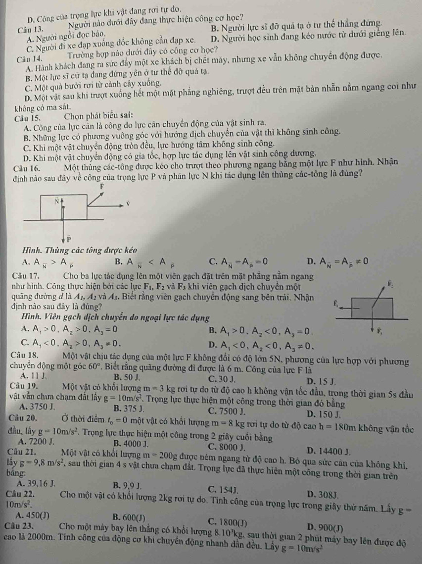 D. Công của trọng lực khi vật đang rơi tự do.
Câu 13. Người nào dưới đây đang thực hiện công cơ học?
A. Người ngồi đọc bảo. B. Người lực sĩ đỡ quả tạ ở tư thế thắng đứng
C. Người đi xe đạp xuống đốc không cần đạp xe. D. Người học sinh đang kéo nước từ dưới giếng lên.
Câu 14. Trường hợp nào dưới đây có công cơ học?
A. Hành khách đang ra sức đầy một xe khách bị chết máy, nhưng xe vẫn không chuyển động được.
B. Một lực sĩ cử tạ đang đứng yên ở tư thế đỡ quả tạ.
C. Một quả bưới rơi từ cảnh cây xuống.
D. Một vật sau khi trượt xuống hết một mặt phẳng nghiêng, trượt đều trên mặt bản nhẫn nằm ngang coi như
không có ma sát.
Câu 15.  Chọn phát biểu sai:
A. Công của lực cản là công do lực cản chuyển động của vật sinh ra.
B. Những lực có phương vuông góc với hướng dịch chuyển của vật thì không sinh công.
C. Khi một vật chuyển động tròn đều, lực hướng tâm không sinh công.
D. Khi một vật chuyển động có gia tốc, hợp lực tác dụng lên vật sinh công dương.
Câu 16. Một thùng các-tông được kéo cho trượt theo phương ngang bằng một lực F như hình. Nhận
định nào sau đây về công của trọng lực P và phân lực N khi tác dụng lên thùng các-tông là đúng?
Hình. Thùng các tông được kéo
A. A_overline N>A_overline P B. Afrac N C. A_overline N=A_overline p=0 D. A_overline N=A_overline p!= 0
Câu 17.  Cho ba lực tác dụng lên một viên gạch đặt trên mặt phẳng nằm ngang
như hình. Công thực hiện bởi các lực F_1,F_2 và F_3 khi viên gạch dịch chuyền một
quāng đường đ là A_1,A_2 và A_3. Biết rằng viên gạch chuyển động sang bên trái. Nhận 
định nào sau đây là đúng?
Hình. Viên gạch dịch chuyền do ngoại lực tác dụng
A. A_1>0,A_2>0,A_3=0 B. A_1>0,A_2<0,A_3=0.
C. A_1<0,A_2>0,A_3!= 0. D. A_1<0,A_2<0,A_3!= 0.
Câu 18. Một vật chịu tác dụng của một lực F không đổi có độ lớn 5N, phương của lực hợp với phương
chuyển động một góc 60°. Biết rằng quãng đường đi được là 6 m. Công của lực F là
A. 11 J. B. 50 J. C. 30 J. D. 15 J.
Câu 19. Một vật có khối lượng m=3kg rơi tự do từ độ cao h không vận tốc đầu, trong thời gian 5s đầu
vật vẫn chưa chạm đất lấy g=10m/s^2. Trọng lực thực hiện một công trong thời gian đó bằng
A. 3750 J. B. 375 J. C. 7500 J. D. 150 J.
Câu 20. Ở thời điểm t_0=0 một vật có khổi lượng m=8kg rơi tự do từ độ cao h=180m không vận tốc
đầu, lấy g=10m/s^2 *. Trọng lực thực hiện một công trong 2 giây cuối bằng
A. 7200 J. B. 4000 J. C, 8000 J. D. 14400 J.
Câu 21. Một vật có khối lượng m=200g được ném ngang từ độ cao h. Bỏ qua sức cản của không khí,
lấy g=9,8m/s^2 7, sau thời gian 4 s vật chưa chạm đất. Trọng lực đã thực hiện một công trong thời gian trên
bǎng:
A. 39,16 J. B. 9,9 J. C. 154J. D. 308J
Câu 22. Cho một vật có khối lượng 2kg rơi tự do. Tinh công của trọng lực trong giây thứ năm. Lấy g=
10m/s^2.
A. 450(J) B. 600(J) C. 1800(J) D. 900(J)
Câu 23. Cho một máy bay lên thắng có khổi lượng 8.10³kg, sau thời gian 2 phút máy bay lên được độ
cao là 2000m. Tính công của động cơ khi chuyển động nhanh dẫn đều. Lấy g=10m/s^2