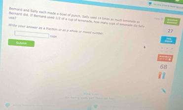 Bernard and Sally each made a bowl of punch. Sally used 14 times as much lemonade o 
use? Bernard did. If Bernard used 1/2 of a cup of lemonade, how many cups of tmonade did Sally 
Write your answer as a fraction or as a whole or mixed number
27
cu 
Submit
68
_