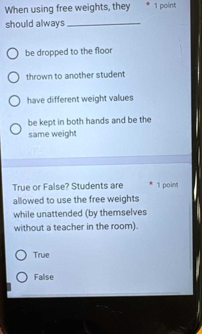 When using free weights, they * 1 point
should always_
be dropped to the floor
thrown to another student
have different weight values
be kept in both hands and be the
same weight
True or False? Students are * 1 point
allowed to use the free weights
while unattended (by themselves
without a teacher in the room).
True
False