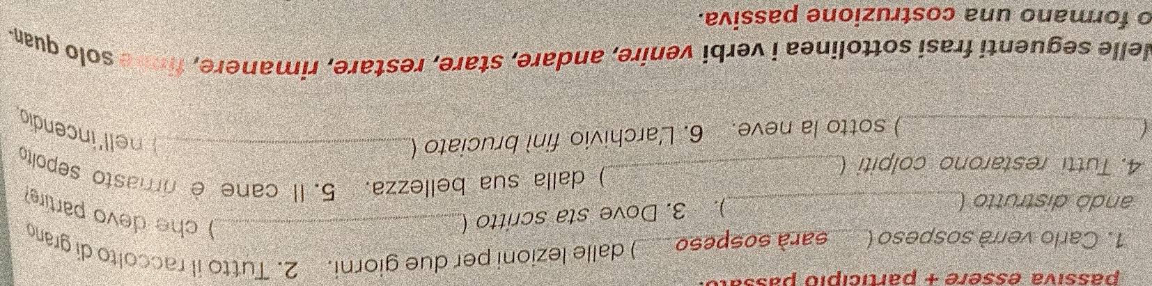 passiva essère + particípió passal 
1. Carlo verrà sospeso ( sarà sospeso ____) dalle lezioni per due giorni. 2. Tutto il raccolto di grano 
). 3. Dove sta scritto (_ 
) che devo partire? 
andó distrutto (_ ) dalla sua bellezza, 5. Il cane è rimasto sepolto 
4. Tutti restarono colpiti (_ 
_) sotto la neve. 6. L'archivio finì bruciato (_ nell'incendio 
Nelle seguenti frasi sottolinea i verbi venire, andare, stare, restare, rimanere, fin e solo quan- 
o formano una costruzione passiva.