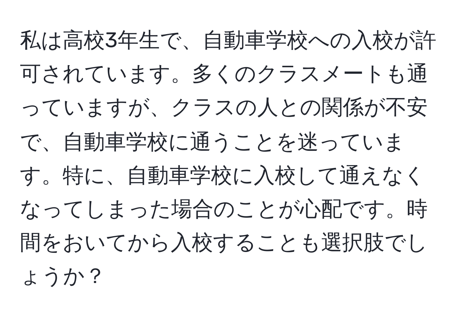 私は高校3年生で、自動車学校への入校が許可されています。多くのクラスメートも通っていますが、クラスの人との関係が不安で、自動車学校に通うことを迷っています。特に、自動車学校に入校して通えなくなってしまった場合のことが心配です。時間をおいてから入校することも選択肢でしょうか？