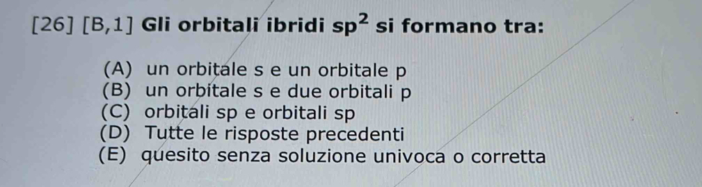 [26][B,1] Gli orbitali ibridi sp^2 si formano tra:
(A) un orbitale s e un orbitale p
(B) un orbitale s e due orbitali p
(C) orbitali sp e orbitali sp
(D) Tutte le risposte precedenti
(E) quesito senza soluzione univoca o corretta