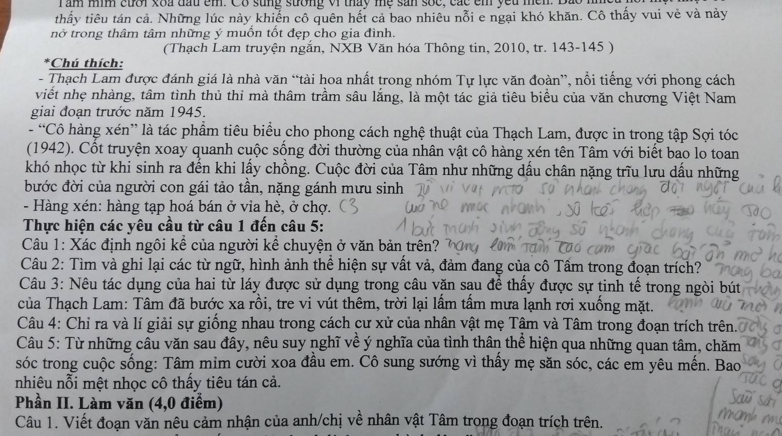 am mim cưới xoa đấu em. Co sung sưởng vi tháy mẹ sản sốc, các em yêu mền. Bão .
thấy tiêu tán cả. Những lúc này khiến cô quên hết cả bao nhiêu nỗi e ngại khó khăn. Cô thấy vui vẻ và nảy
nở trong thâm tâm những ý muốn tốt đẹp cho gia đình.
(Thạch Lam truyện ngắn, NXB Văn hóa Thông tin, 2010, tr. 143-145 )
*Chú thích:
- Thạch Lam được đánh giá là nhà văn “tài hoa nhất trong nhóm Tự lực văn đoàn”, nổi tiếng với phong cách
viết nhẹ nhàng, tâm tình thủ thỉ mà thâm trầm sâu lắng, là một tác giả tiêu biểu của văn chương Việt Nam
giai đoạn trước năm 1945.
- “Cô hàng xén” là tác phẩm tiêu biểu cho phong cách nghệ thuật của Thạch Lam, được in trong tập Sợi tóc
(1942). Cốt truyện xoay quanh cuộc sống đời thường của nhân vật cô hàng xén tên Tâm với biết bao lo toan
khó nhọc từ khi sinh ra đến khi lấy chồng. Cuộc đời của Tâm như những dấu chân nặng trĩu lưu dấu những
bước đời của người con gái tảo tần, nặng gánh mưu sinh
- Hàng xén: hàng tạp hoá bán ở via hè, ở chợ.
Thực hiện các yêu cầu từ câu 1 đến câu 5:
Câu 1: Xác định ngôi kể của người kể chuyện ở văn bản trên? 1
Câu 2: Tìm và ghi lại các từ ngữ, hình ảnh thể hiện sự vất vả, đảm đang của cô Tấm trong đoạn trích?
Câu 3: Nêu tác dụng của hai từ láy được sử dụng trong câu văn sau để thấy được sự tinh tế trong ngòi bút
của Thạch Lam: Tâm đã bước xa rồi, tre vi vút thêm, trời lại lấm tấm mưa lạnh rơi xuống mặt.
Câu 4: Chỉ ra và lí giải sự giống nhau trong cách cư xử của nhân vật mẹ Tâm và Tâm trong đoạn trích trên.
Câu 5: Từ những câu văn sau đây, nêu suy nghĩ về ý nghĩa của tình thân thể hiện qua những quan tâm, chăm
sóc trong cuộc sống: Tâm mim cười xoa đầu em. Cô sung sướng vì thấy mẹ săn sóc, các em yêu mến. Bao
nhiêu nỗi mệt nhọc cô thấy tiêu tán cả.
Phần II. Làm văn (4,0 điểm)
Câu 1. Viết đoạn văn nêu cảm nhận của anh/chị về nhân vật Tâm trong đoạn trích trên.