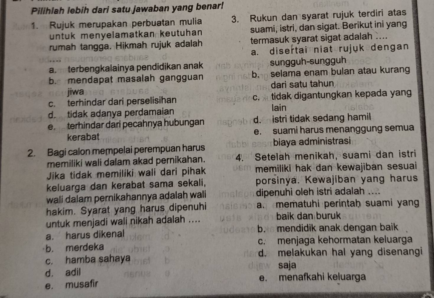 Pilihlah lebih dari satu jawaban yang benar!
1. Rujuk merupakan perbuatan mulia 3. Rukun dan syarat rujuk terdiri atas
untuk menyelamatkan keutuhan suami, istri, dan sigat. Berikut ini yang
rumah tangga. Hikmah rujuk adalah termasuk syarat sigat adalah ....
a. disertai niat rujuk dengan
a. terbengkalainya pendidikan anak sungguh-sungguh
b. mendapat masalah gangguan b. selama enam bulan atau kurang
jiwa dari satu tahun
c. terhindar dari perselisihan c. tidak digantungkan kepada yan
d tidak adanya perdamaian
lain
e. terhindar dari pecahnya hubungan d.  istri tidak sedang hamil 
kerabat e. suami harus menanggung semua
2. Bagi calon mempelai perempuan harus biaya administrasi
memiliki wali dalam akad pernikahan. 4. Setelah menikah, suami dan istri
Jika tidak memiliki wali dari pihak memiliki hak dan kewajiban sesuai
keluarga dan kerabat sama sekali, porsinya. Kewajiban yang harus
wali dalam pernikahannya adalah wali dipenuhi oleh istri adalah ....
hakim. Syarat yang harus dipenuhi a. mematuhi perintah suami yan
untuk menjadi wali nikah adalah ....
baik dan buruk
b. mendidik anak dengan baik
a. harus dikenal
c. menjaga kehormatan keluarga
b. merdeka
d. melakukan hal yang disenangi
c. hamba sahaya
saja
d. adil
e. menafkahi keluarga
e. musafir