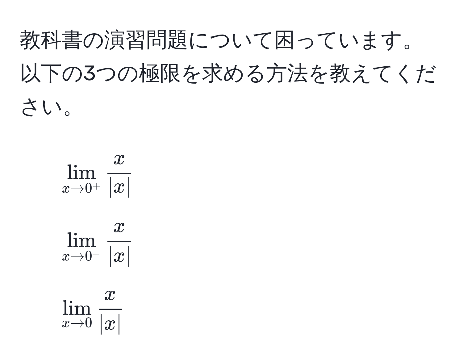 教科書の演習問題について困っています。以下の3つの極限を求める方法を教えてください。  
1. $lim_x to 0^+  x/|x| $  
2. $lim_x to 0^-  x/|x| $  
3. $lim_x to 0  x/|x| $