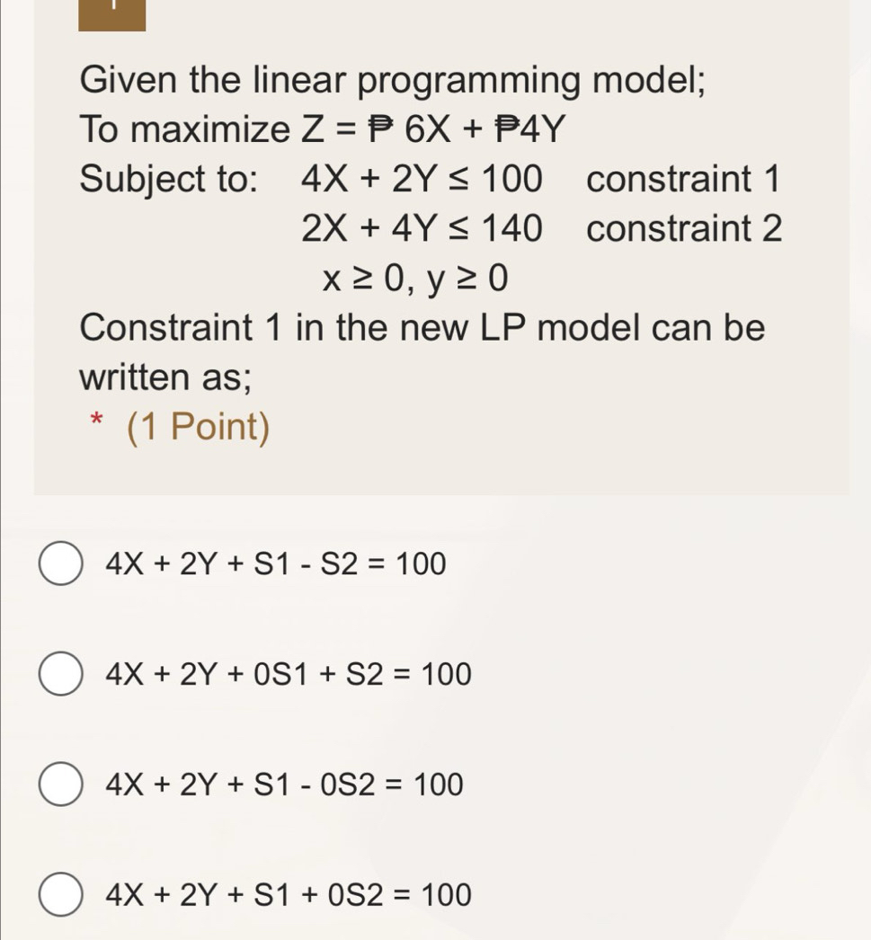 Given the linear programming model;
To maximize Z=P6X+P4Y
Subject to: 4X+2Y≤ 100 constraint 1
2X+4Y≤ 140 constraint 2
x≥ 0, y≥ 0
Constraint 1 in the new LP model can be
written as;
* (1 Point)
4X+2Y+S1-S2=100
4X+2Y+0S1+S2=100
4X+2Y+S1-0S2=100
4X+2Y+S1+0S2=100