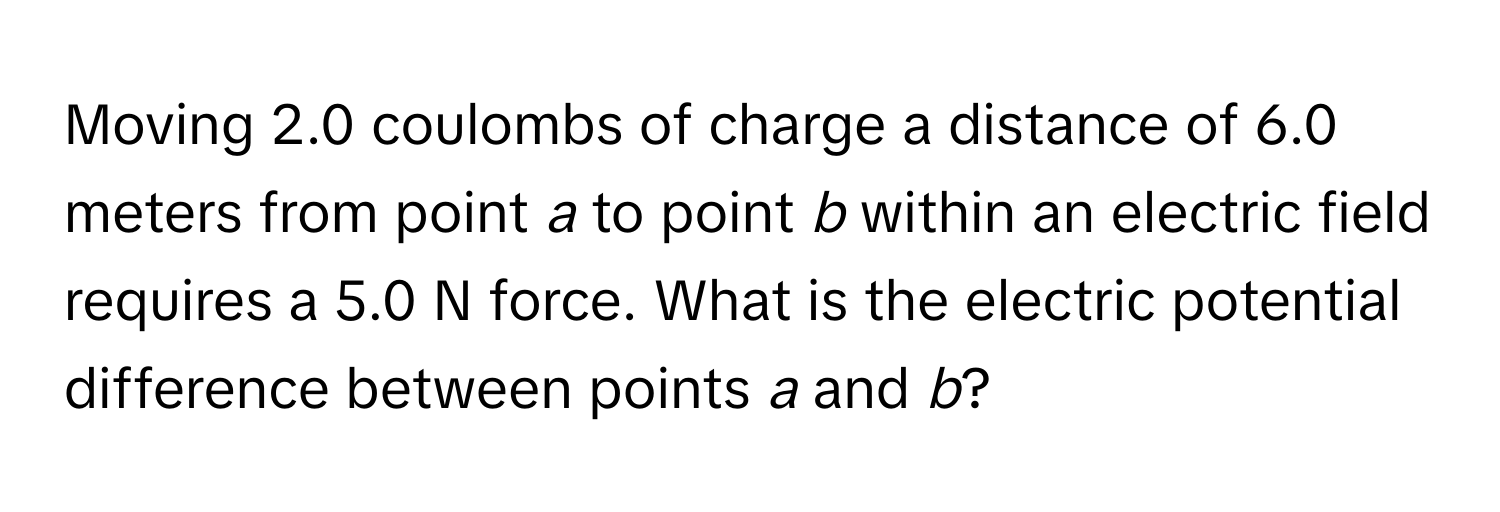 Moving 2.0 coulombs of charge a distance of 6.0 meters from point *a* to point *b* within an electric field requires a 5.0 N force. What is the electric potential difference between points *a* and *b*?