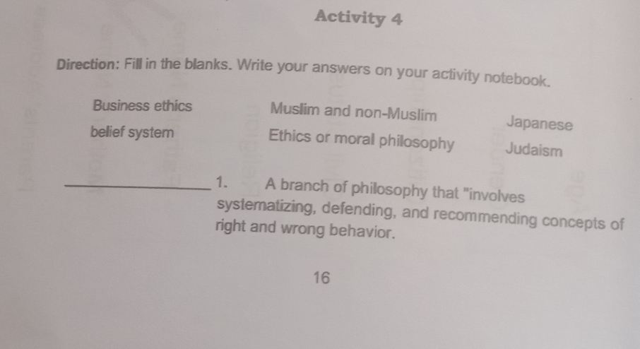 Activity 4 
Direction: Fill in the blanks. Write your answers on your activity notebook. 
Business ethics Muslim and non-Muslim Japanese 
bellief system 
Ethics or moral philosophy Judaism 
_1. A branch of philosophy that "involves 
systematizing, defending, and recommending concepts of 
right and wrong behavior. 
16