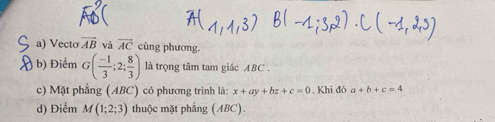 Vecto vector AB và vector AC cùng phương. 
b) Điểm G( (-1)/3 ;2; 8/3 ) là trọng tâm tam giác ABC. 
c) Mặt phẳng (ABC) có phương trình là: x+ay+bz+c=0. Khi đó a+b+c=4
d) Điểm M(1;2;3) thuộc mặt phẳng (ABC).