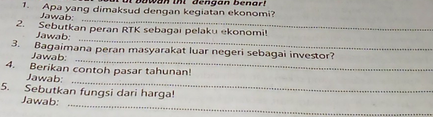 bawan tht dengan benar! 
1. Apa yang dimaksud dengan kegiatan ekonomi? 
_ 
Jawab: 
_ 
2. Sebutkan peran RTK sebagai pelaku ekonomi! 
Jawab: 
_ 
3. Bagaimana peran masyarakat luar negeri sebagai investor? 
Jawab: 
4. Berikan contoh pasar tahunan! 
_ 
Jawab: 
5. Sebutkan fungsi dari harga! 
_ 
Jawab: