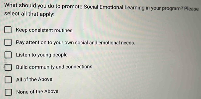 What should you do to promote Social Emotional Learning in your program? Please
select all that apply:
Keep consistent routines
Pay attention to your own social and emotional needs.
Listen to young people
Build community and connections
All of the Above
None of the Above