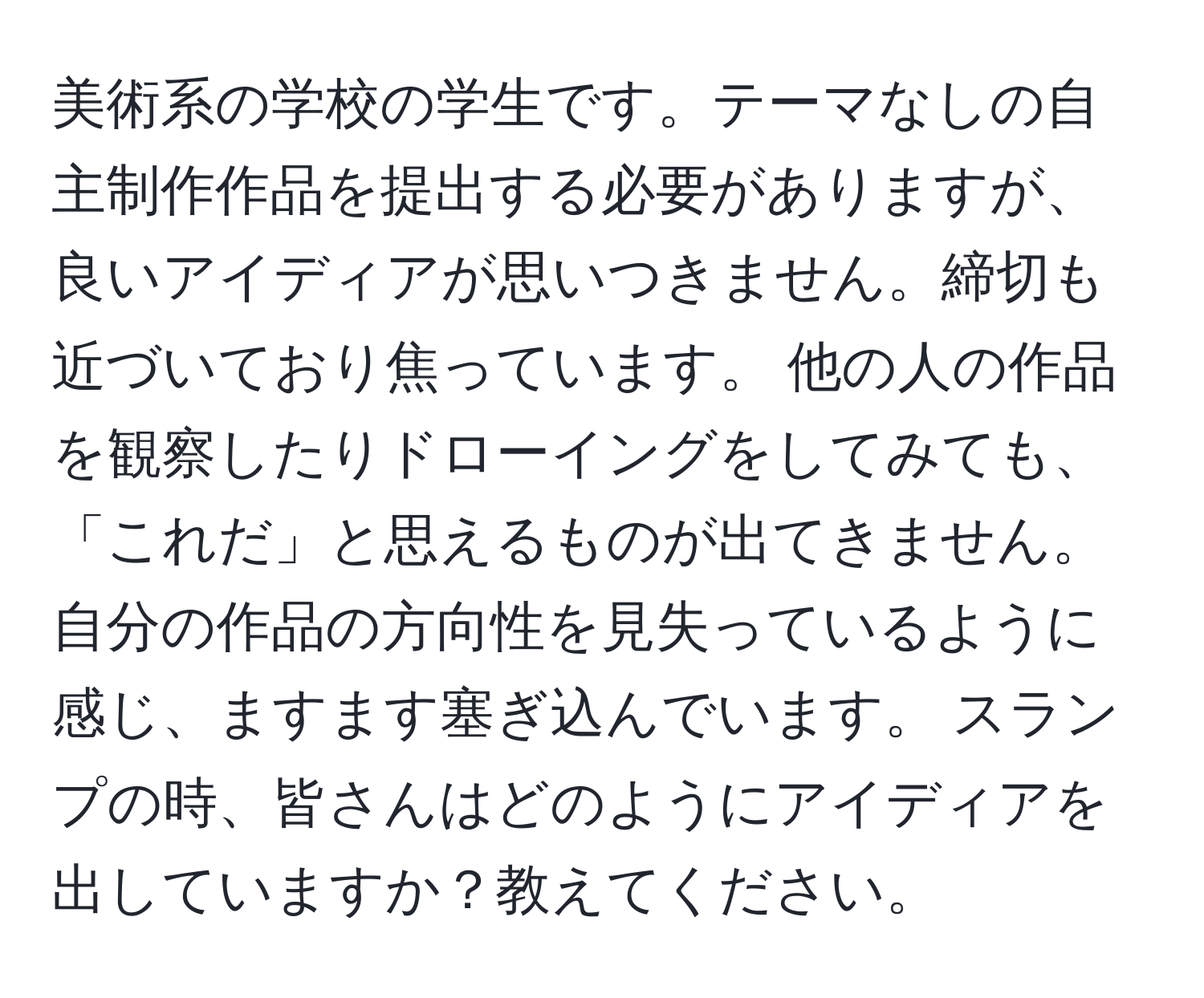 美術系の学校の学生です。テーマなしの自主制作作品を提出する必要がありますが、良いアイディアが思いつきません。締切も近づいており焦っています。 他の人の作品を観察したりドローイングをしてみても、「これだ」と思えるものが出てきません。自分の作品の方向性を見失っているように感じ、ますます塞ぎ込んでいます。 スランプの時、皆さんはどのようにアイディアを出していますか？教えてください。