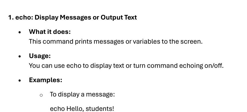 echo: Display Messages or Output Text 
What it does: 
This command prints messages or variables to the screen. 
Usage: 
You can use echo to display text or turn command echoing on/off. 
Examples: 
To display a message: 
echo Hello, students!