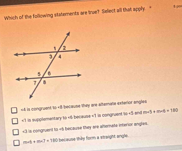 Which of the following statements are true? Select all that apply. 8 poi
∠ 4 is congruent to ∠ 8 because they are alternate exterior angles
<1</tex> is supplementary to ∠ 6 because <1</tex> is congruent to ∠ 5 and m∠ 5+m∠ 6=180
∠ 3 is congruent to ∠ 6 because they are alternate interior angles.
m∠ 6+m∠ 7=180 because they form a straight angle.