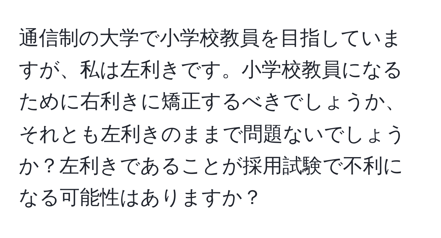 通信制の大学で小学校教員を目指していますが、私は左利きです。小学校教員になるために右利きに矯正するべきでしょうか、それとも左利きのままで問題ないでしょうか？左利きであることが採用試験で不利になる可能性はありますか？