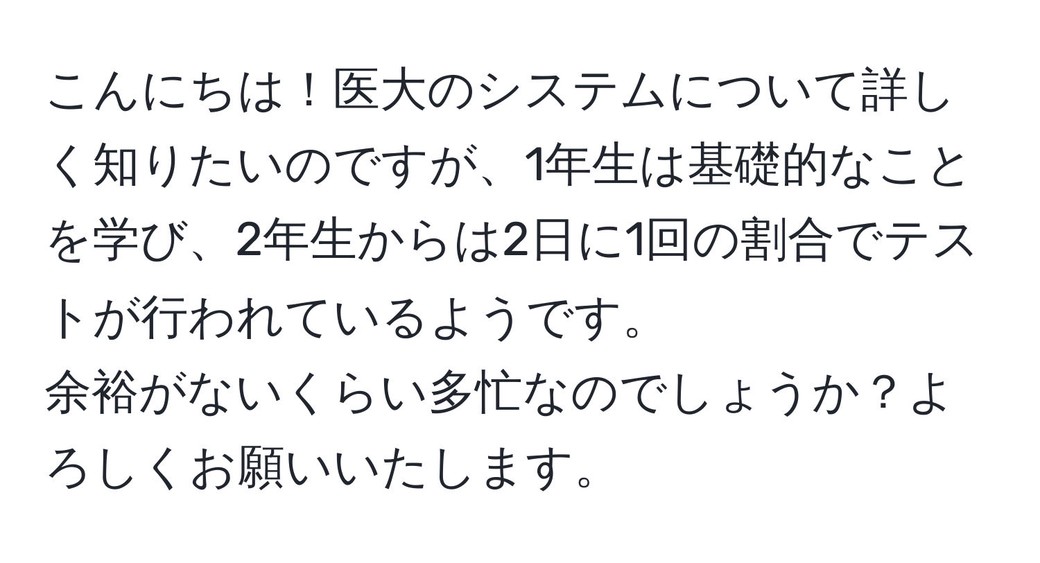 こんにちは！医大のシステムについて詳しく知りたいのですが、1年生は基礎的なことを学び、2年生からは2日に1回の割合でテストが行われているようです。  
余裕がないくらい多忙なのでしょうか？よろしくお願いいたします。