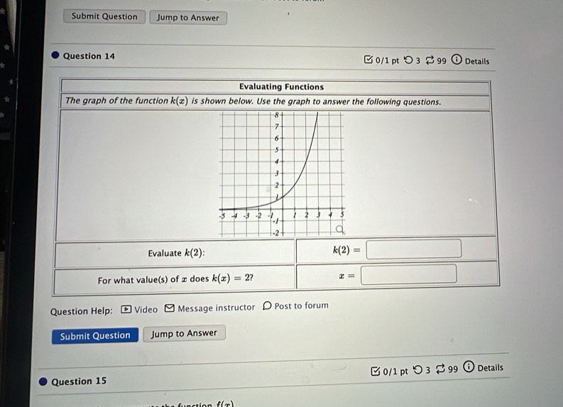 Submit Question Jump to Answer 
Question 14 0/1 pt つ 3 ⇄ 99 Details 
Evaluating Functions 
The graph of the function k(x) is shown below. Use the graph to answer the following questions. 
Evaluate k(2)
k(2)=□
For what value(s) of æ does k(x)=2 x=□
Question Help: Video Message instructor D Post to forum 
Submit Question Jump to Answer 
Question 15 0/1 pt つ 3 99 Details
f(x)