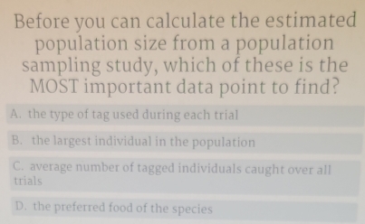 Before you can calculate the estimated
population size from a population
sampling study, which of these is the
MOST important data point to find?
A. the type of tag used during each trial
B. the largest individual in the population
C. average number of tagged individuals caught over all
trials
D. the preferred food of the species