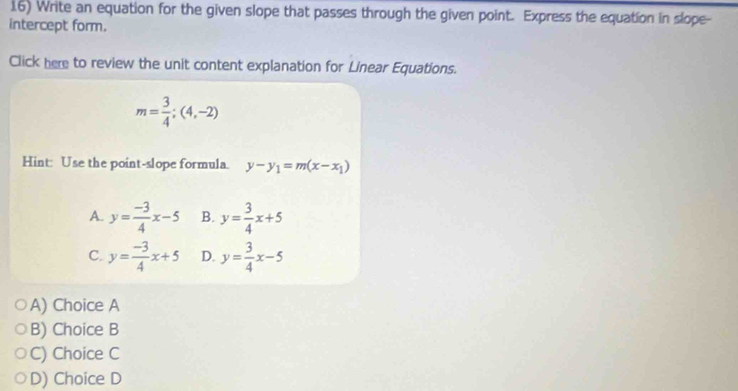 Write an equation for the given slope that passes through the given point. Express the equation in slope-
intercept form.
Click here to review the unit content explanation for Linear Equations.
m= 3/4 ;(4,-2)
Hint: Use the point-slope formula. y-y_1=m(x-x_1)
A. y= (-3)/4 x-5 B. y= 3/4 x+5
C. y= (-3)/4 x+5 D. y= 3/4 x-5
A) Choice A
B) Choice B
C) Choice C
D) Choice D