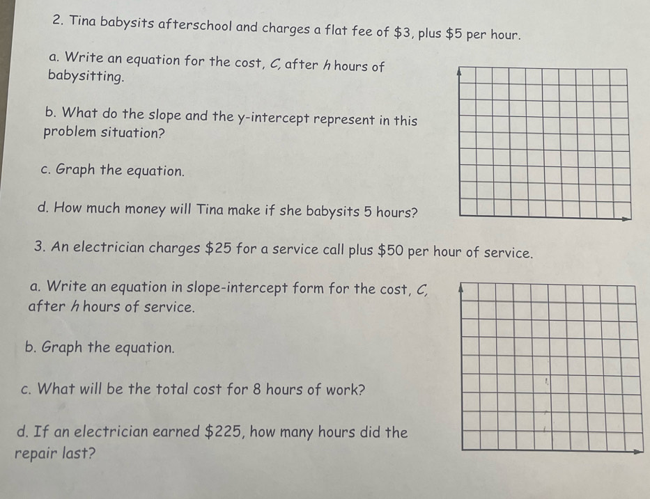 Tina babysits afterschool and charges a flat fee of $3, plus $5 per hour. 
a. Write an equation for the cost, C, after h hours of 
babysitting. 
b. What do the slope and the y-intercept represent in this 
problem situation? 
c. Graph the equation. 
d. How much money will Tina make if she babysits 5 hours? 
3. An electrician charges $25 for a service call plus $50 per hour of service. 
a. Write an equation in slope-intercept form for the cost, C, 
after h hours of service. 
b. Graph the equation. 
c. What will be the total cost for 8 hours of work? 
d. If an electrician earned $225, how many hours did the 
repair last?