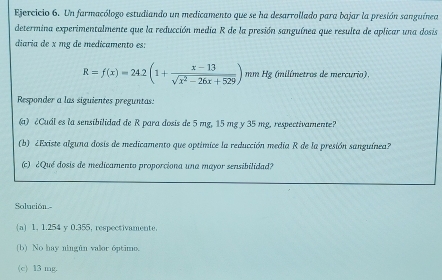 Un farmacólogo estudiando un medicamento que se ha desarrollado para bajar la presión sanguínea
determina experimentalmente que la reducción media R de la presión sanguínea que resulta de aplicar una dosis
diaria de x mg de medicamento es:
R=f(x)=24.2(1+ (x-13)/sqrt(x^2-26x+529) ) mm Hg (milímetros de mercurio).
Responder a las siguientes preguntas:
(a) ¿Cuál es la sensibilidad de R para dosis de 5 mg, 15 mg y 35 mg, respectivamente?
(b) ¿Existe alguna dosis de medicamento que optimice la reducción media R de la presión sanguínea?
(c) ¿Qué dosis de medicamento proporciona una mayor sensibilidad?
Solución-
a 1, 1.254 y 0.355, respectivamente.
(b) No hay ningún valor óptimo.
(c) 13 mg.