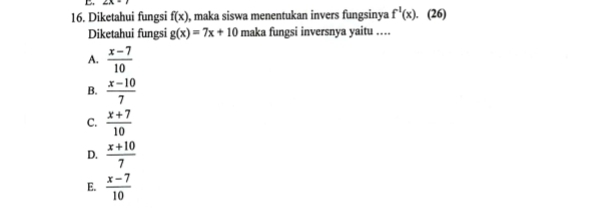 2x-1
16. Diketahui fungsi f(x) , maka siswa menentukan invers fungsinya f^1(x). . (26)
Diketahui fungsi g(x)=7x+10 maka fungsi inversnya yaitu ....
A.  (x-7)/10 
B.  (x-10)/7 
C.  (x+7)/10 
D.  (x+10)/7 
E.  (x-7)/10 