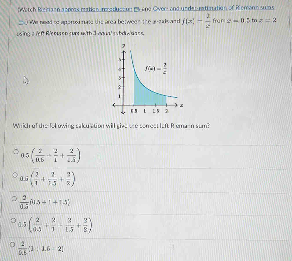 (Watch Riemann approximation introduction → and Over- and under-estimation of Riemann sums
□ ) We need to approximate the area between the x-axis and f(x)= 2/x  from x=0.5 to x=2
using a left Riemann sum with 3 equal subdivisions.
Which of the following calculation will give the correct left Riemann sum?
0.5( 2/0.5 + 2/1 + 2/1.5 )
0.5( 2/1 + 2/1.5 + 2/2 )
 2/0.5 (0.5+1+1.5)
0.5( 2/0.5 + 2/1 + 2/1.5 + 2/2 )
 2/0.5 (1+1.5+2)