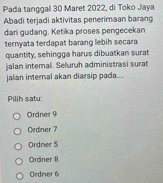 Pada tanggal 30 Maret 2022, di Toko Jaya
Abadi terjadi aktivitas penerimaan barang
dari gudang. Ketika proses pengecekan
ternyata terdapat barang lebih secara
quantity, sehingga harus dibuatkan surat
jalan internal. Seluruh administrasi surat
jalan internal akan diarsip pada....
Pilih satu:
Ordner 9
Ordner 7
Ordner 5
Ordner 8
Ordner 6